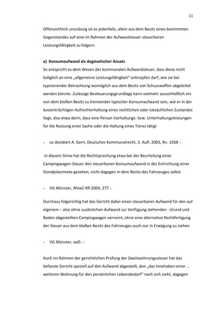 11


Offensichtlich unzulässig ist es jedenfalls, allein aus dem Besitz eines bestimmten
Gegenstandes auf eine im Rahmen der Aufwandsteuer steuerbaren
Leistungsfähigkeit zu folgern.


a) Konsumaufwand als dogmatischer Ansatz
So entspricht es dem Wesen der kommunalen Aufwandsteuer, dass diese nicht
lediglich an eine „allgemeine Leistungsfähigkeit“ anknüpfen darf, wie sie bei
typisierender Betrachtung womöglich aus dem Besitz von Schusswaffen abgeleitet
werden könnte. Zulässige Besteuerungsgrundlage kann vielmehr ausschließlich ein
von dem bloßen Besitz zu trennender typischer Konsumaufwand sein, wie er in der
kostenträchtigen Aufrechterhaltung eines rechtlichen oder tatsächlichen Zustandes
liegt, also etwa darin, dass eine Person Vorhaltungs- bzw. Unterhaltungsleistungen
für die Nutzung einer Sache oder die Haltung eines Tieres tätigt


-   so dezidiert A. Gern, Deutsches Kommunalrecht, 3. Aufl. 2003, Rn. 1038 -.


In diesem Sinne hat die Rechtsprechung etwa bei der Beurteilung einer
Campingwagen-Steuer den steuerbaren Konsumaufwand in der Entrichtung einer
Standplatzmiete gesehen, nicht dagegen in dem Besitz des Fahrzeuges selbst


-   VG Münster, NVwZ-RR 2004, 277 -.


Durchaus folgerichtig hat das Gericht dabei einen steuerbaren Aufwand für den auf
eigenem – also ohne zusätzlichen Aufwand zur Verfügung stehenden - Grund und
Boden abgestellten Campingwagen verneint, ohne eine alternative Rechtfertigung
der Steuer aus dem bloßen Besitz des Fahrzeuges auch nur in Erwägung zu ziehen


-   VG Münster, aaO. -.


Auch im Rahmen der gerichtlichen Prüfung der Zweitwohnungssteuer hat das
befasste Gericht speziell auf den Aufwand abgestellt, den „das Innehaben einer …
weiteren Wohnung für den persönlichen Lebensbedarf“ nach sich zieht, dagegen
 