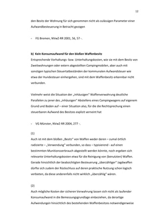 12


den Besitz der Wohnung für sich genommen nicht als zulässigen Parameter einer
Aufwandbesteuerung in Betracht gezogen


-     FG Bremen, NVwZ-RR 2001, 56, 57 -.



b) Kein Konsumaufwand für den bloßen Waffenbesitz
Entsprechende Vorhaltungs- bzw. Unterhaltungskosten, wie sie mit dem Besitz von
Zweitwohnungen oder extern abgestellten Campingmobilen, aber auch mit
sonstigen typischen Steuertatbeständen der kommunalen Aufwandsteuer wie
etwa der Hundesteuer einhergehen, sind mit dem Waffenbesitz erkennbar nicht
verbunden.


Vielmehr weist die Situation der „inhäusigen“ Waffenverwahrung deutliche
Parallelen zu jener des „inhäusigen“ Abstellens eines Campingwagens auf eigenem
Grund und Boden auf – einer Situation also, für die die Rechtsprechung einen
steuerbaren Aufwand des Besitzes explizit verneint hat


-     VG Münster, NVwZ-RR 2004, 277 -.


(1)
Auch ist mit dem bloßen „Besitz“ von Waffen weder deren – zumal örtlich
radizierte – „Verwendung“ verbunden, so dass – typisierend - auf einen
bestimmten Munitionsverbrauch abgestellt werden könnte, noch ergeben sich
relevante Unterhaltungskosten etwa für die Reinigung von (benutzten) Waffen.
Gerade hinsichtlich der beabsichtigten Besteuerung „überzähliger“ Jagdwaffen
dürfte sich zudem der Rückschluss auf deren praktische Nutzung schon logisch
verbieten, da diese anderenfalls nicht wirklich „überzählig“ wären.


(2)
Auch mögliche Kosten der sicheren Verwahrung lassen sich nicht als laufender
Konsumaufwand in die Bemessungsgrundlage einbeziehen, da derartige
Aufwendungen hinsichtlich des bestehenden Waffenbesitzes notwendigerweise
 
