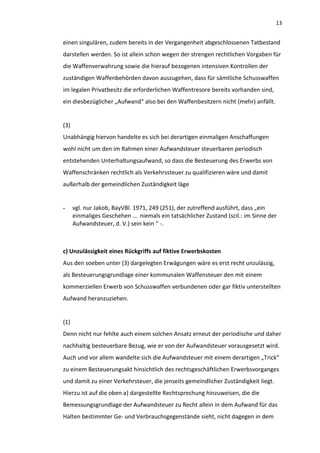 13


einen singulären, zudem bereits in der Vergangenheit abgeschlossenen Tatbestand
darstellen werden. So ist allein schon wegen der strengen rechtlichen Vorgaben für
die Waffenverwahrung sowie die hierauf bezogenen intensiven Kontrollen der
zuständigen Waffenbehörden davon auszugehen, dass für sämtliche Schusswaffen
im legalen Privatbesitz die erforderlichen Waffentresore bereits vorhanden sind,
ein diesbezüglicher „Aufwand“ also bei den Waffenbesitzern nicht (mehr) anfällt.


(3)
Unabhängig hiervon handelte es sich bei derartigen einmaligen Anschaffungen
wohl nicht um den im Rahmen einer Aufwandsteuer steuerbaren periodisch
entstehenden Unterhaltungsaufwand, so dass die Besteuerung des Erwerbs von
Waffenschränken rechtlich als Verkehrssteuer zu qualifizieren wäre und damit
außerhalb der gemeindlichen Zuständigkeit läge


-     vgl. nur Jakob, BayVBl. 1971, 249 (251), der zutreffend ausführt, dass „ein
      einmaliges Geschehen … niemals ein tatsächlicher Zustand (scil.: im Sinne der
      Aufwandsteuer, d. V.) sein kein “ -.



c) Unzulässigkeit eines Rückgriffs auf fiktive Erwerbskosten
Aus den soeben unter (3) dargelegten Erwägungen wäre es erst recht unzulässig,
als Besteuerungsgrundlage einer kommunalen Waffensteuer den mit einem
kommerziellen Erwerb von Schusswaffen verbundenen oder gar fiktiv unterstellten
Aufwand heranzuziehen.


(1)
Denn nicht nur fehlte auch einem solchen Ansatz erneut der periodische und daher
nachhaltig besteuerbare Bezug, wie er von der Aufwandsteuer vorausgesetzt wird.
Auch und vor allem wandelte sich die Aufwandsteuer mit einem derartigen „Trick“
zu einem Besteuerungsakt hinsichtlich des rechtsgeschäftlichen Erwerbsvorganges
und damit zu einer Verkehrsteuer, die jenseits gemeindlicher Zuständigkeit liegt.
Hierzu ist auf die oben a) dargestellte Rechtsprechung hinzuweisen, die die
Bemessungsgrundlage der Aufwandsteuer zu Recht allein in dem Aufwand für das
Halten bestimmter Ge- und Verbrauchsgegenstände sieht, nicht dagegen in dem
 