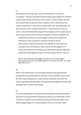 15


(c)
Nicht zuletzt spricht Einiges dafür, dass eine Waffensteuer im Falle einer –
unzulässigen – Fokussierung auf den Erwerbsvorgang zugleich gegen den Vorbehalt
zugunsten gleichartiger Bundessteuern (Art. 105 Abs. 2a GG) verstieße. Denn bei
einer solchermaßen konzipierten Steuer handelte es sich in Wahrheit um eine
„Sonder-Verkehrsteuer“ auf Umsätze einzelner Waren oder Warengattungen und
damit de facto um eine „Sonderumsatzsteuer“. In diesem Kontext ist daran zu
erinnern, dass das Bundesverfassungsgericht eine Abgabe auf die Veräußerung von
Wein als gleichartig mit der Umsatzsteuer angesehen und hierzu ausgeführt hat:
      „Allgemeine Umsatzsteuer und Weinabgabe erfassen genau den gleichen
      Tatbestand in seiner spezifischen rechtlichen Gestalt als Akt des
      Rechtsverkehrs. Daß die Umsatzsteuer alle entgeltlichen Lieferungen und
      Leistungen eines Unternehmens erfaßt, während die Weinabgabe nur in
      bestimmten Fällen bei der Veräußerung von Weinbauerzeugnissen fällig wird,
      schließt die Gleichartigkeit der Steuern für diesen engeren Bereich nicht aus“


-     BVerfG, NJW 1958, 626; großzügiger hinsichtlich einer Gleichartigkeit
      kommunaler Verbrauch- und Aufwandsteuern in neuerer Zeit etwa Thür. OVG,
      DÖV 2004, 254 ff. -.



(d)
Fehlt es nach alledem aber an der plausiblen Darlegung eines typischerweise
entstehenden Konsumaufwandes für den Besitz von Schusswaffen, überschreitet
die fiktive Zugrundelegung eines entsprechenden Aufwandes die Grenzen der
Typisierungsbefugnis des Normgebers. Eine gleichwohl durchgeführte Besteuerung
wäre gleichheits- und damit rechtswidrig.


(e)
Erst recht außerhalb jeder realistischen Betrachtung dürfte die derzeit diskutierte
Quantifizierung des geschätzten Aufwandes bei 100 Euro pro Waffe liegen. Hierzu
ist darauf zu verweisen, dass die Rechtsprechung auch Pauschalierungen in den
Bemessungsgrundlagen nur insoweit akzeptiert, als sie „im normalen Maße“
 