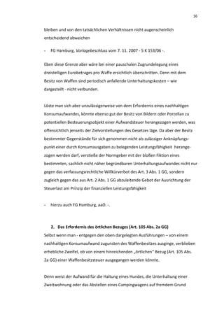 16


bleiben und von den tatsächlichen Verhältnissen nicht augenscheinlich
entscheidend abweichen

-   FG Hamburg, Vorlagebeschluss vom 7. 11. 2007 - 5 K 153/06 -.


Eben diese Grenze aber wäre bei einer pauschalen Zugrundelegung eines
dreistelligen Eurobetrages pro Waffe ersichtlich überschritten. Denn mit dem
Besitz von Waffen sind periodisch anfallende Unterhaltungskosten – wie
dargestellt - nicht verbunden.


Löste man sich aber unzulässigerweise von dem Erfordernis eines nachhaltigen
Konsumaufwandes, könnte ebenso gut der Besitz von Bildern oder Porzellan zu
potentiellen Besteuerungsobjekt einer Aufwandsteuer herangezogen werden, was
offensichtlich jenseits der Zielvorstellungen des Gesetzes läge. Da aber der Besitz
bestimmter Gegenstände für sich genommen nicht als zulässiger Anknüpfungs-
punkt einer durch Konsumausgaben zu belegenden Leistungsfähigkeit herange-
zogen werden darf, verstieße der Normgeber mit der bloßen Fiktion eines
bestimmten, sachlich nicht näher begründbaren Unterhaltungsaufwandes nicht nur
gegen das verfassungsrechtliche Willkürverbot des Art. 3 Abs. 1 GG, sondern
zugleich gegen das aus Art. 2 Abs. 1 GG abzuleitende Gebot der Ausrichtung der
Steuerlast am Prinzip der finanziellen Leistungsfähigkeit


-   hierzu auch FG Hamburg, aaO. -.



    2. Das Erfordernis des örtlichen Bezuges (Art. 105 Abs. 2a GG)
Selbst wenn man - entgegen den oben dargelegten Ausführungen – von einem
nachhaltigen Konsumaufwand zugunsten des Waffenbesitzes ausginge, verblieben
erhebliche Zweifel, ob von einem hinreichenden „örtlichen“ Bezug (Art. 105 Abs.
2a GG) einer Waffenbesitzsteuer ausgegangen werden könnte.


Denn weist der Aufwand für die Haltung eines Hundes, die Unterhaltung einer
Zweitwohnung oder das Abstellen eines Campingwagens auf fremdem Grund
 