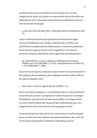 17


zweifelsfrei einen konkret ermittelbaren örtlichen Bezug in der Form der
„Belegenheit der Sache“ auf, besteht ein entsprechender Konnex hinsichtlich des
Waffenbesitzes nicht. Insbesondere ist die Erlaubnis zum Waffenbesitz nicht auf
einen bestimmten Ort bezogen


-   so aber wohl die für den Bad.-Württ. Städtetag erstattete Stellungnahme, Blatt
    13 -,


sondern eröffnet bei Beachtung der gesetzlichen Sicherheitsvorkehrungen
durchaus die Möglichkeit einer ständigen Aufbewahrung von Waffen auch
außerhalb der Heimatgemeinde des Waffenbesitzers. Ausdrücklich gestattet das
Gesetz etwa eine Lagerung von (bis zu drei Langwaffen) in nicht dauernd
bewohnten Gebäuden außerhalb der Wohnsitzgemeinde des Waffenbesitzers


-   vgl. § 36 WaffG iVm. § 13 Abs. 6 Allgemeine Waffengesetz-Verordnung
    (AWaffV) vom 27.10.2003 (BGBl. I S. 2123), zuletzt geändert durch Artikel 3 G.
    v. 17.07.2009 (BGBl. I S. 2062) -.


Da sich die Einordnung eines Gebäudes als dauernd oder nicht dauernd bewohnt in
der praktischen Normanwendung zudem maßgeblich nach dem äußeren Bild und
der Lage des Gebäudes richtet


-   hierzu etwa F. Asche, Dt. Jagdzeitung Heft 10/2009, S. 14 –,


können nach dieser Auslegung u. U. auch Zweitwohnungen als „dauernd bewohnt“
einzustufen sein und damit – günstigerweise in Abstimmung mit der zuständigen
Polizeibehörde - generell für die Verwahrung von Waffen zur Verfügung stehen.
Von einer „örtlichen Radizierung“ des genehmigten Waffenbesitzes bzw. einer
„Belegenheit der Sache“ kann demnach nicht ausgegangen werden.


Entsprechendes gilt dann aber auch für eine auf den Besitz von Waffen bezogene
Steuer, der damit nicht ohne Weiteres der gesetzlich geforderte, aber auf für die
Erreichung des Lenkungszwecks erforderliche lokale Bezug zukommt.
 