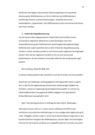 18


Ob die dem Normgeber zukommende Typisierungsbefugnis eine generelle
Zuordnung des Waffenbesitzes zum (Erst-) Wohnsitz des Waffenbesitzers
rechtfertigen könnte, erscheint höchst fraglich. Jedenfalls ohne einen
diesbezüglichen „Gegenbeweis“ des Waffenbesitzers wäre eine kommunale Steuer
wohl kaum denkbar.


    3. Verbot der Doppelbesteuerung
Von der bereits oben angesprochenen Problematik einer Konflikts mit der
Umsatzsteuer abgesehen bleibt ferner zu berücksichtigen, dass eine
Aufwandbesteuerung des Waffenbesitzes speziell jagdausübungsberechtigter
Waffenbesitzer zudem jedenfalls dort an dem Verbot der Doppelbesteuerung
scheitern müsste, wo diese parallel zu einer kommunalen Jagdsteuer herangezogen
werden. Denn bei der Jagdsteuer handelt es sich um eine kommunale
Aufwandsteuer, die den Aufwand „finanzieller Mittel für die Ausübung der Jagd“
belastet


-   OLG Lüneburg, NVwZ-RR 2008, 639 -.


Zu diesem Aufwand gehört aber zweifelsfrei auch das Vorhalten von Schusswaffen.


Soweit das vom Städtetag in Auftrag gegebene Rechtsgutachten davon ausgeht,
dass zu den für die Jagdausübung erforderlichen Aufwendungen lediglich das
Vorhalten „eine(r) zur Jagdausübung benötige(n) Schusswaffe“ zu rechnen sei,
zahlenmäßig darüber hinausgehende Waffen dagegen einer gesonderten
Aufwandbesteuerung zugänglich seien


-   Blatt 7 des Rechtsgutachtens im Auftrage des Bad.-Württ. Städtetages -,


steht dieser Ansatz nicht nur in einem schwer auflösbaren Konflikt zu den
rechtlichen und praktischen Anforderungen an eine waidgerechte Jagdausübung (§
1 Abs. 3 BJagdG), sondern zudem in einem kaum überbrückbaren Gegensatz zu den
bundesrechtlichen Vorgaben des Waffengesetzes, das den Jägern ein berechtigtes
Interesse für den Erwerb und Besitz von Langwaffen jeder Art und Zahl und zudem
 