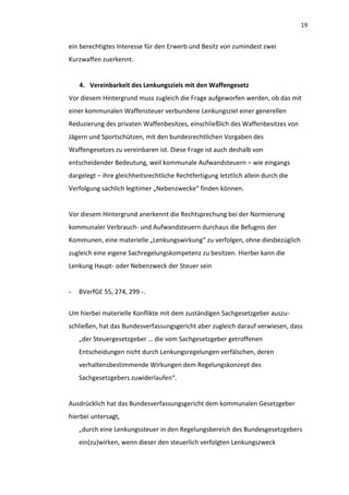 19


ein berechtigtes Interesse für den Erwerb und Besitz von zumindest zwei
Kurzwaffen zuerkennt.


    4. Vereinbarkeit des Lenkungsziels mit den Waffengesetz
Vor diesem Hintergrund muss zugleich die Frage aufgeworfen werden, ob das mit
einer kommunalen Waffensteuer verbundene Lenkungsziel einer generellen
Reduzierung des privaten Waffenbesitzes, einschließlich des Waffenbesitzes von
Jägern und Sportschützen, mit den bundesrechtlichen Vorgaben des
Waffengesetzes zu vereinbaren ist. Diese Frage ist auch deshalb von
entscheidender Bedeutung, weil kommunale Aufwandsteuern – wie eingangs
dargelegt – ihre gleichheitsrechtliche Rechtfertigung letztlich allein durch die
Verfolgung sachlich legitimer „Nebenzwecke“ finden können.


Vor diesem Hintergrund anerkennt die Rechtsprechung bei der Normierung
kommunaler Verbrauch- und Aufwandsteuern durchaus die Befugnis der
Kommunen, eine materielle „Lenkungswirkung“ zu verfolgen, ohne diesbezüglich
zugleich eine eigene Sachregelungskompetenz zu besitzen. Hierbei kann die
Lenkung Haupt- oder Nebenzweck der Steuer sein


-   BVerfGE 55, 274, 299 -.


Um hierbei materielle Konflikte mit dem zuständigen Sachgesetzgeber auszu-
schließen, hat das Bundesverfassungsgericht aber zugleich darauf verwiesen, dass
    „der Steuergesetzgeber … die vom Sachgesetzgeber getroffenen
    Entscheidungen nicht durch Lenkungsregelungen verfälschen, deren
    verhaltensbestimmende Wirkungen dem Regelungskonzept des
    Sachgesetzgebers zuwiderlaufen“.


Ausdrücklich hat das Bundesverfassungsgericht dem kommunalen Gesetzgeber
hierbei untersagt,
    „durch eine Lenkungssteuer in den Regelungsbereich des Bundesgesetzgebers
    ein(zu)wirken, wenn dieser den steuerlich verfolgten Lenkungszweck
 