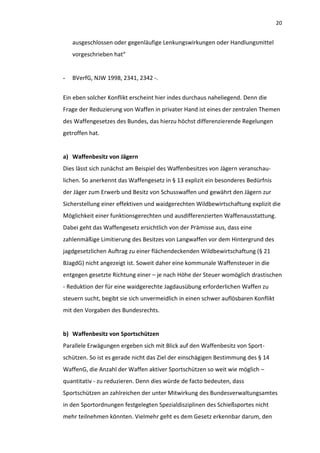 20


    ausgeschlossen oder gegenläufige Lenkungswirkungen oder Handlungsmittel
    vorgeschrieben hat“


-   BVerfG, NJW 1998, 2341, 2342 -.


Ein eben solcher Konflikt erscheint hier indes durchaus naheliegend. Denn die
Frage der Reduzierung von Waffen in privater Hand ist eines der zentralen Themen
des Waffengesetzes des Bundes, das hierzu höchst differenzierende Regelungen
getroffen hat.


a) Waffenbesitz von Jägern
Dies lässt sich zunächst am Beispiel des Waffenbesitzes von Jägern veranschau-
lichen. So anerkennt das Waffengesetz in § 13 explizit ein besonderes Bedürfnis
der Jäger zum Erwerb und Besitz von Schusswaffen und gewährt den Jägern zur
Sicherstellung einer effektiven und waidgerechten Wildbewirtschaftung explizit die
Möglichkeit einer funktionsgerechten und ausdifferenzierten Waffenausstattung.
Dabei geht das Waffengesetz ersichtlich von der Prämisse aus, dass eine
zahlenmäßige Limitierung des Besitzes von Langwaffen vor dem Hintergrund des
jagdgesetzlichen Auftrag zu einer flächendeckenden Wildbewirtschaftung (§ 21
BJagdG) nicht angezeigt ist. Soweit daher eine kommunale Waffensteuer in die
entgegen gesetzte Richtung einer – je nach Höhe der Steuer womöglich drastischen
- Reduktion der für eine waidgerechte Jagdausübung erforderlichen Waffen zu
steuern sucht, begibt sie sich unvermeidlich in einen schwer auflösbaren Konflikt
mit den Vorgaben des Bundesrechts.


b) Waffenbesitz von Sportschützen
Parallele Erwägungen ergeben sich mit Blick auf den Waffenbesitz von Sport-
schützen. So ist es gerade nicht das Ziel der einschägigen Bestimmung des § 14
WaffenG, die Anzahl der Waffen aktiver Sportschützen so weit wie möglich –
quantitativ - zu reduzieren. Denn dies würde de facto bedeuten, dass
Sportschützen an zahlreichen der unter Mitwirkung des Bundesverwaltungsamtes
in den Sportordnungen festgelegten Spezialdisziplinen des Schießsportes nicht
mehr teilnehmen könnten. Vielmehr geht es dem Gesetz erkennbar darum, den
 