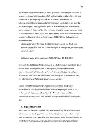 21


Waffenbesitz in personeller Hinsicht – also qualitativ - auf diejenigen Personen zu
begrenzen, die den Schießsport ernsthaft und nachhaltig ausüben. Dies zeigt sich
namentlich an der Regelung des § 14 Abs. 3 WaffenG, der aktiven, an
Schießsportwettkämpfen regelmäßig teilnehmenden Sportschützen ein über das
„Grundkontingent“ hinausgehendes Recht zu Waffenerwerb und Waffenbesitz
zuerkennt, soweit dieses auf die Erfordernisse des Wettkampfsportes ausgerichtet
ist. Zum Verständnis dieser Norm heißt es zutreffend in den Vollzugshinweisen des
Bayerischen Staatsministers des Inneren vom 26.10.2009 für die bayerischen
Waffenbehörden:
    „Gesetzgeberisches Ziel ist es, den Sportschützen Erwerb und Besitz von
    eigenen Sportwaffen über das Grundkontingent zu ermöglichen, die ihren Sport
    aktiv betreiben“


-   Vollzugshinweise Waffenrecht vom 26.10.2009, Az.: ID5-2131.67.21 -.


Ist es aber das Ziel des Waffengesetzes, den Sportschützen den Erwerb und Besitz
der von ihnen benötigten Waffen zu ermöglichen, läuft eine kommunale
Aufwandsteuer, die ohne Ansehung der konkreten Umstände der jeweiligen
Situation auf eine pauschale quantitative Reduzierung des Waffenbesitzes zielt,
den Intentionen des Waffengesetzes erkennbar zuwider.


Gerade weil daher das Waffengesetz des Bundes die Frage des privaten
Waffenbesitzes zum Gegenstand differenzierender Regelungen gemacht hat,
dürfte eine auf die pauschale Reduktion des Waffenbesitzes gerichtete
kommunale Lenkungssteuer auch insoweit durchgreifenden Bedenken ausgesetzt
sein.


    5. Bagatellsteuerverbot
Nicht zuletzt ist davon auszugehen, dass eine Besteuerung des Waffenbesitzes –
selbst wenn man die dargestellten rechtlichen Hindernisse ausblendete – nicht
über den Rahmen einer „Bagatellsteuer“ hinausgehen würde. Insoweit aber ist auf
eine kritische Rechtsprechung etwa des Bayerischen Verwaltungsgerichtshofs
 