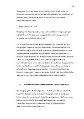 22


hinzuweisen, der die Versagung der rechtsaufsichtlichen Genehmigung einer
kommunalen Reitpferdesteuer mit der Begründung bestätigt hat, dass hinsichtlich
dieser Aufwandsteuer von einer Beeinträchtigung öffentlicher Belange
ausgegangen werden könne


-   BayVGH, NVwZ 1983, 758 -.


Die dortige Entscheidung wurde von der nachvollziehbaren Erwägung getragen,
dass die Steuer im Vergleich zum Ertrag einen hohen Verwaltungsaufwand
verursache und deshalb unerwünscht sei.


Von einem entsprechenden Missverhältnis zwischen der Ertragslage und dem
entstehenden Verwaltungsaufwand wäre wohl auch im vorliegenden Kontext
auszugehen. Dabei ist hinsichtlich des Verwaltungsaufwandes namentlich auf die
Notwendigkeit der Datenerhebung zu verweisen, die datenschutzrechtlich
relevante Kooperationen mit den Waffenbehörden erforderlich machte, aber auch
auf die Notwendigkeit der Prüfung einer Aufbewahrung der Waffen im
Gemeindegebiet sowie auf die Notwendigkeit eines Ausschlusses des gewerblichen
Besitzes von Waffen bzw. des Waffenbesitzes juristischer Personen, die a priori
außerhalb einer Aufwandbesteuerung stehen. Es ist nicht ersichtlich, wie die
hierdurch entstehenden Verwaltungskosten durch die Erträge einer auf den bloßen
Waffenbesitz zu begründenden Aufwandsteuer gedeckt werden sollten.




    IV.   Waffenbesitzsteuer als Sonderabgabe mit Finanzierungsfunktion


Die vorangegangenen Ausführungen haben deutlich gemacht, dass eine Waffen-
bzw. Waffenbesitzsteuer richtigerweise nicht als kommunale Aufwandsteuer
legitimiert werden könnte. Gerade die Loslösung der geplanten Waffensteuer von
Aspekten der individuellen Leistungsfähigkeit sowie deren angedachte
Verwendung als Instrument „zur Deckung der durch die ausgeweiteten
Waffenkontrollen entstehenden Kosten“
 