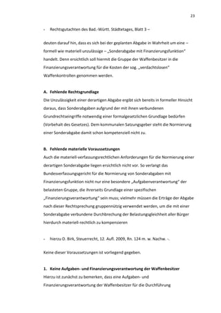 23


-   Rechtsgutachten des Bad.-Württ. Städtetages, Blatt 3 –


deuten darauf hin, dass es sich bei der geplanten Abgabe in Wahrheit um eine –
formell wie materiell unzulässige – „Sonderabgabe mit Finanzierungsfunktion“
handelt. Denn ersichtlich soll hiermit die Gruppe der Waffenbesitzer in die
Finanzierungsverantwortung für die Kosten der sog. „verdachtslosen“
Waffenkontrollen genommen werden.


A. Fehlende Rechtsgrundlage
Die Unzulässigkeit einer derartigen Abgabe ergibt sich bereits in formeller Hinsicht
daraus, dass Sonderabgaben aufgrund der mit ihnen verbundenen
Grundrechtseingriffe notwendig einer formalgesetzlichen Grundlage bedürfen
(Vorbehalt des Gesetzes). Dem kommunalen Satzungsgeber steht die Normierung
einer Sonderabgabe damit schon kompetenziell nicht zu.


B. Fehlende materielle Voraussetzungen
Auch die materiell-verfassungsrechtlichen Anforderungen für die Normierung einer
derartigen Sonderabgabe liegen ersichtlich nicht vor. So verlangt das
Bundesverfassungsgericht für die Normierung von Sonderabgaben mit
Finanzierungsfunktion nicht nur eine besondere „Aufgabenverantwortung“ der
belasteten Gruppe, die ihrerseits Grundlage einer spezifischen
„Finanzierungsverantwortung“ sein muss; vielmehr müssen die Erträge der Abgabe
nach dieser Rechtsprechung gruppennützig verwendet werden, um die mit einer
Sonderabgabe verbundene Durchbrechung der Belastungsgleichheit aller Bürger
hierdurch materiell-rechtlich zu kompensieren


-   hierzu D. Birk, Steuerrecht, 12. Aufl. 2009, Rn. 124 m. w. Nachw. -.


Keine dieser Voraussetzungen ist vorliegend gegeben.


1. Keine Aufgaben- und Finanzierungsverantwortung der Waffenbesitzer
Hierzu ist zunächst zu bemerken, dass eine Aufgaben- und
Finanzierungsverantwortung der Waffenbesitzer für die Durchführung
 