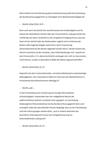 25


Nicht wirklich eine Durchbrechung dieser Rechtsprechung stellt die Entscheidung
des Bundesverfassungsgerichts zur Zulässigkeit einer Banken(sonder)abgabe dar


-   BVerfG, NVwZ 2010, 35 ff. -.


Denn auch wenn das Gericht hier ausnahmsweise eine Sonderabgabe auch für
Zwecke der behördlichen Aufsicht über den Finanzmarkt für zulässig erachtet hat,
rechtfertigt sich dieser Sonderfall aus der (singulären) Erwägung heraus, dass der
Staat mit der Aufsicht über den Bankensektor zugleich eine im Interesse der
Banken selbst liegende Aufgabe wahrnehme, deren Finanzierung
dementsprechend auf die Banken abgewälzt werden könne. Hierbei verweist das
Gericht namentlich auf den Umstand, „dass Fehlentwicklungen (scil.: speziell auf
dem Finanzmarkt, d. V.), denen die Aufsicht vorbeugen soll, nicht nur das einzelne
Unternehmen, sondern in besonderem Maße den Markt insgesamt betreffen“


-   BVerfG, NVwZ 2010, 35, 37 -.


Angesichts des dort zu konstatierenden „vernetzten Marktsystems wechselseitiger
Abhängigkeiten, das in besonderem Maß vom Vertrauen der Marktteilnehmer in
hinreichende Kontrollmechanismen abhängig ist“


-   BVerfG, aaO. -,

ist die Entscheidung einer Erweiterung auf sonstige Fälle staatlicher
Aufsichtstätigkeit, insbesondere den hier maßgeblichen Bereich der
waffenrechtlichen Aufsicht, ersichtlich nicht zugänglich. Zur Vermeidung
diesbezüglicher Missverständnisse hat das Bundesverfassungsgericht denn auch
vorsorglich selbst den klarstellenden Hinweis beigefügt, dass aus der Entscheidung
nicht der Schluss gezogen werden dürfe, „auch in anderen Bereichen des
besonderen Ordnungsrechts müsse eine Umlagefinanzierung von
Aufsichtsbehörden zulässig sein“


-   BVerfG, NVwZ 2010, 35, 37 -.
 