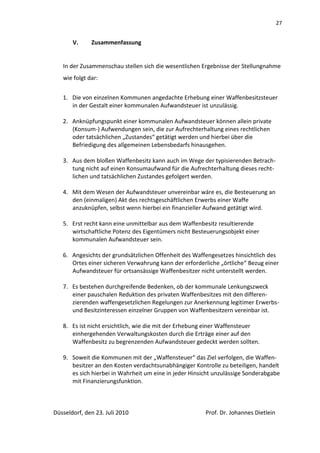 27


       V.     Zusammenfassung


   In der Zusammenschau stellen sich die wesentlichen Ergebnisse der Stellungnahme
   wie folgt dar:


   1. Die von einzelnen Kommunen angedachte Erhebung einer Waffenbesitzsteuer
      in der Gestalt einer kommunalen Aufwandsteuer ist unzulässig.

   2. Anknüpfungspunkt einer kommunalen Aufwandsteuer können allein private
      (Konsum-) Aufwendungen sein, die zur Aufrechterhaltung eines rechtlichen
      oder tatsächlichen „Zustandes“ getätigt werden und hierbei über die
      Befriedigung des allgemeinen Lebensbedarfs hinausgehen.

   3. Aus dem bloßen Waffenbesitz kann auch im Wege der typisierenden Betrach-
      tung nicht auf einen Konsumaufwand für die Aufrechterhaltung dieses recht-
      lichen und tatsächlichen Zustandes gefolgert werden.

   4. Mit dem Wesen der Aufwandsteuer unvereinbar wäre es, die Besteuerung an
      den (einmaligen) Akt des rechtsgeschäftlichen Erwerbs einer Waffe
      anzuknüpfen, selbst wenn hierbei ein finanzieller Aufwand getätigt wird.

   5. Erst recht kann eine unmittelbar aus dem Waffenbesitz resultierende
      wirtschaftliche Potenz des Eigentümers nicht Besteuerungsobjekt einer
      kommunalen Aufwandsteuer sein.

   6. Angesichts der grundsätzlichen Offenheit des Waffengesetzes hinsichtlich des
      Ortes einer sicheren Verwahrung kann der erforderliche „örtliche“ Bezug einer
      Aufwandsteuer für ortsansässige Waffenbesitzer nicht unterstellt werden.

   7. Es bestehen durchgreifende Bedenken, ob der kommunale Lenkungszweck
      einer pauschalen Reduktion des privaten Waffenbesitzes mit den differen-
      zierenden waffengesetzlichen Regelungen zur Anerkennung legitimer Erwerbs-
      und Besitzinteressen einzelner Gruppen von Waffenbesitzern vereinbar ist.

   8. Es ist nicht ersichtlich, wie die mit der Erhebung einer Waffensteuer
      einhergehenden Verwaltungskosten durch die Erträge einer auf den
      Waffenbesitz zu begrenzenden Aufwandsteuer gedeckt werden sollten.

   9. Soweit die Kommunen mit der „Waffensteuer“ das Ziel verfolgen, die Waffen-
      besitzer an den Kosten verdachtsunabhängiger Kontrolle zu beteiligen, handelt
      es sich hierbei in Wahrheit um eine in jeder Hinsicht unzulässige Sonderabgabe
      mit Finanzierungsfunktion.



Düsseldorf, den 23. Juli 2010                           Prof. Dr. Johannes Dietlein
 