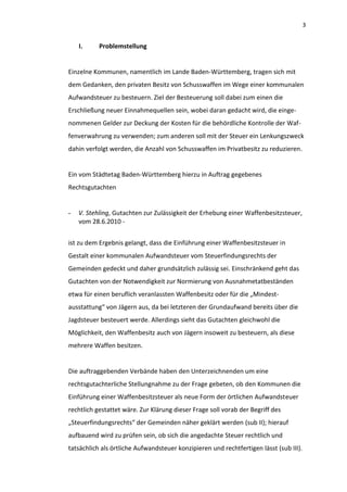 3


    I.     Problemstellung


Einzelne Kommunen, namentlich im Lande Baden-Württemberg, tragen sich mit
dem Gedanken, den privaten Besitz von Schusswaffen im Wege einer kommunalen
Aufwandsteuer zu besteuern. Ziel der Besteuerung soll dabei zum einen die
Erschließung neuer Einnahmequellen sein, wobei daran gedacht wird, die einge-
nommenen Gelder zur Deckung der Kosten für die behördliche Kontrolle der Waf-
fenverwahrung zu verwenden; zum anderen soll mit der Steuer ein Lenkungszweck
dahin verfolgt werden, die Anzahl von Schusswaffen im Privatbesitz zu reduzieren.


Ein vom Städtetag Baden-Württemberg hierzu in Auftrag gegebenes
Rechtsgutachten


-   V. Stehling, Gutachten zur Zulässigkeit der Erhebung einer Waffenbesitzsteuer,
    vom 28.6.2010 -


ist zu dem Ergebnis gelangt, dass die Einführung einer Waffenbesitzsteuer in
Gestalt einer kommunalen Aufwandsteuer vom Steuerfindungsrechts der
Gemeinden gedeckt und daher grundsätzlich zulässig sei. Einschränkend geht das
Gutachten von der Notwendigkeit zur Normierung von Ausnahmetatbeständen
etwa für einen beruflich veranlassten Waffenbesitz oder für die „Mindest-
ausstattung“ von Jägern aus, da bei letzteren der Grundaufwand bereits über die
Jagdsteuer besteuert werde. Allerdings sieht das Gutachten gleichwohl die
Möglichkeit, den Waffenbesitz auch von Jägern insoweit zu besteuern, als diese
mehrere Waffen besitzen.


Die auftraggebenden Verbände haben den Unterzeichnenden um eine
rechtsgutachterliche Stellungnahme zu der Frage gebeten, ob den Kommunen die
Einführung einer Waffenbesitzsteuer als neue Form der örtlichen Aufwandsteuer
rechtlich gestattet wäre. Zur Klärung dieser Frage soll vorab der Begriff des
„Steuerfindungsrechts“ der Gemeinden näher geklärt werden (sub II); hierauf
aufbauend wird zu prüfen sein, ob sich die angedachte Steuer rechtlich und
tatsächlich als örtliche Aufwandsteuer konzipieren und rechtfertigen lässt (sub III).
 