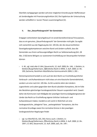 4


Ebenfalls nachgegangen werden soll einer möglichen Einordnung der Waffensteuer
als Sonderabgabe mit Finanzierungsfunktion (IV). Die Ergebnisse der Untersuchung
werden schließlich in kurzen Thesen zusammengefasst (V).




    II.     Das „Steuerfindungsrecht“ der Gemeinden


Entgegen verbreitetem Sprachgebrauch ist vorab klarstellend darauf hinzuweisen,
dass es ein genuines „Steuerfindungsrecht“ der Gemeinden nicht gibt. So ergibt
sich namentlich aus der Regelung des Art. 105 GG, der die steuerrechtlichen
Gesetzgebungskompetenzen zwischen Bund und Ländern aufteilt, dass die
Gemeinden aus ihrem verfassungsmäßigen Recht zur Selbstverwaltung (Art. 28
Abs. 2 GG) keine Befugnis zur autonomen Erschließung von Steuerquellen herleiten
können


-   h. M., vgl. statt aller D. Birk, Steuerrecht, 12. Aufl. 2009, Rn. 144; J. Dietlein, in:
    Dietlein/Burgi/Hellermann, Öffentliches Recht in NRW, 3. Aufl. 2009, § 1 Rn.
    199; Zacharias, Nordrhein-Westfälisches Kommunalrecht 2004, S. 281 -.

Dementsprechend handelt es sich auch bei dem Recht zur Erschließung örtlicher
Verbrauch- und Aufwandsteuern nicht etwa um eine klassische Gemeindehoheit,
sondern um eine nach Art. 105 Abs. 2a GG zunächst allein den Ländern
zugeordnete und zudem gegenüber dem Bund subsidiäre Kompetenz, die im Falle
des Bestehens gleichartiger bundesgesetzlicher Steuern suspendiert wird. Soweit
daher die Kommunen nach Maßgabe der jeweiligen Kommunalabgabengesetze der
Länder das Recht zur Erschließung eigener örtlicher Verbrauch- und
Aufwandsteuern haben, handelt es sich somit in Wahrheit um eine
landesgesetzliche „delegierte“ bzw. „weitergeleitete“ Kompetenz, die ihre
normative Grundlage sowie ihre normative Grenze in den jeweiligen
landesgesetzlichen Regelungen findet


-   vgl. nur BVerfGE 65, 325, 343; hierzu auch J. Dietlein, in:
    Dietlein/Burgi/Hellermann, Öffentliches Recht in NRW, 3. Aufl. 2009, § 1 Rn.
    199 f.; D. Birk, Steuerrecht, 12. Aufl. 2009, aaO., Rn. 144 -.
 
