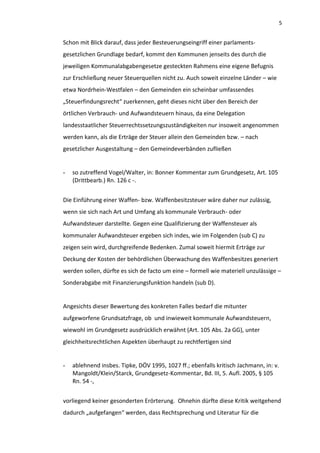 5


Schon mit Blick darauf, dass jeder Besteuerungseingriff einer parlaments-
gesetzlichen Grundlage bedarf, kommt den Kommunen jenseits des durch die
jeweiligen Kommunalabgabengesetze gesteckten Rahmens eine eigene Befugnis
zur Erschließung neuer Steuerquellen nicht zu. Auch soweit einzelne Länder – wie
etwa Nordrhein-Westfalen – den Gemeinden ein scheinbar umfassendes
„Steuerfindungsrecht“ zuerkennen, geht dieses nicht über den Bereich der
örtlichen Verbrauch- und Aufwandsteuern hinaus, da eine Delegation
landesstaatlicher Steuerrechtssetzungszuständigkeiten nur insoweit angenommen
werden kann, als die Erträge der Steuer allein den Gemeinden bzw. – nach
gesetzlicher Ausgestaltung – den Gemeindeverbänden zufließen


-   so zutreffend Vogel/Walter, in: Bonner Kommentar zum Grundgesetz, Art. 105
    (Drittbearb.) Rn. 126 c -.


Die Einführung einer Waffen- bzw. Waffenbesitzsteuer wäre daher nur zulässig,
wenn sie sich nach Art und Umfang als kommunale Verbrauch- oder
Aufwandsteuer darstellte. Gegen eine Qualifizierung der Waffensteuer als
kommunaler Aufwandsteuer ergeben sich indes, wie im Folgenden (sub C) zu
zeigen sein wird, durchgreifende Bedenken. Zumal soweit hiermit Erträge zur
Deckung der Kosten der behördlichen Überwachung des Waffenbesitzes generiert
werden sollen, dürfte es sich de facto um eine – formell wie materiell unzulässige –
Sonderabgabe mit Finanzierungsfunktion handeln (sub D).


Angesichts dieser Bewertung des konkreten Falles bedarf die mitunter
aufgeworfene Grundsatzfrage, ob und inwieweit kommunale Aufwandsteuern,
wiewohl im Grundgesetz ausdrücklich erwähnt (Art. 105 Abs. 2a GG), unter
gleichheitsrechtlichen Aspekten überhaupt zu rechtfertigen sind


-   ablehnend insbes. Tipke, DÖV 1995, 1027 ff.; ebenfalls kritisch Jachmann, in: v.
    Mangoldt/Klein/Starck, Grundgesetz-Kommentar, Bd. III, 5. Aufl. 2005, § 105
    Rn. 54 -,


vorliegend keiner gesonderten Erörterung. Ohnehin dürfte diese Kritik weitgehend
dadurch „aufgefangen“ werden, dass Rechtsprechung und Literatur für die
 