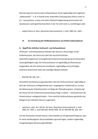 6


Normierung einer kommunalen Aufwandsteuer heute regelmäßig einen legitimen
„Nebenzweck“ – z. B. in Gestalt eines materiellen Lenkungszieles (hierzu unten III.
4.) – voraussetzen, so dass eine allein fiskalische Begründung kommunaler Auf-
wandsteuern wohl gleichheitsrechtlich in der Tat nicht mehr zu rechtfertigen wäre


-   explizit hierzu A. Gern, Deutsches Kommunalrecht, 3. Aufl. 2003, Rn. 1042 -.



    III.   Zur Einordnung der Waffenbesitzsteuer als örtliche Aufwandsteuer


A. Begriff der örtlichen Verbrauch- und Aufwandsteuer
Verbrauch- und Aufwandsteuer belasten den Konsum; Steuerträger ist der
Endverbraucher, der durch eine über den durchschnittlichen
Lebensführungskonsum hinausgehende Einkommensverwendung eine besondere
Leistungsfähigkeit zeigt. Die Verbrauchsteuer ist regelmäßig als Warensteuer
ausgestaltet, die den Verbrauch vertretbarer, regelmäßig zum kurzfristigen
Verbrauch bestimmter Güter des ständigen Bedarfs belastet


-   BVerfGE 98, 106, 123 -.

Hinsichtlich des Besteuerungszeitpunktes setzt die Verbrauchsteuer regelmäßig an
dem den Verbrauch ermöglichenden bzw. vorgelagerten Verkehrsakt an, so dass
die Belastung des Endverbrauchers im Wege der Überwälzung bzw. „Einpreisung“
der Steuer bei der Einkommensverwendung erfolgt. In dieser – rechtstechnisch der
Verkehrssteuer nachgezeichneten – Form wird die Verbrauchsteuer gemeinhin der
Kategorie der indirekten Steuern zugeordnet


-   Jachmann, aaO., Art. 105 Rn. 56; Gern, Deutsches Kommunalrecht, 3. Aufl.
    2003, Rn. 1037; s. auch BVerwG, NVwZ 1995, 59, 61; BVerfGE 98, 106, 124 -.


Von der klassischen Verkehrssteuer unterscheidet sie sich gleichwohl dadurch, dass
ihr keine wertbezogenen Steuermaßstäbe zugrunde liegen, sondern regelmäßig
mengenbezogene Bemessungsmaßstäbe
 