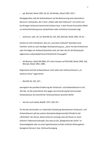 7


-   vgl. BVerwG, NVwZ 1995, 59, 61; VG Minden, NVwZ 1992, 1017 -.

Demgegenüber zielt die Aufwandsteuer auf die Besteuerung eines besonderen
(Konsum-) Aufwandes, der in dem „Halten oder dem Gebrauch“ von (nicht zum
kurzfristigen Verbrauch bestimmten) Gütern bzw. in dem Einsatz finanzieller Mittel
zur Aufrechterhaltung eines tatsächlichen oder rechtlichen Zustandes liegt


-   Jachmann, aaO., Rn. 61; BVerfGE 65, 325, 345; BVerwG, NVwZ 1995, 59, 61 -.


Hierbei ist nicht erforderlich, dass ein „luxuriöser Aufwand“ betrieben wird.
Vielmehr reicht es nach ständiger Rechtsprechung aus, „wenn mit dem Einkommen
oder Vermögen ein Aufwand bestritten wird, der über das für die Deckung der
allgemeinen Lebensbedürfnisse Erforderliche hinausgeht“


-   VG Münster, NVwZ-RR 2004, 377 unter Verweis auf OVG NW, NVwZ 1999, 318;
    BVerwG, NVwZ 1992, 1098 -.


Dogmatisch wird die Aufwandsteuer nicht selten den Verbrauchsteuern „im
weiteren Sinne“ zugerechnet


-   BVerfGE 65, 325, 327 -,


wenngleich die parallele Erwähnung der Verbrauch- und Aufwandsteuern in Art.
105 Abs. 2a GG systematisch eher gegen eine Einordnung der kommunalen
Aufwandsteuer als Unterfall der Verbrauchsteuer sprechen dürfte


-   wie hier auch Jakob, BayVBl. 1971, 249, 251 -.


Für die den Gemeinden zur materiellen Gestaltung überwiesenen Verbrauch- und
Aufwandsteuern gilt das weitere (kompetenzbegrenzende) Erfordernis der
„Örtlichkeit" der Steuer; dieses Kriterium verlangt, dass die Steuer an einen
örtlichen Tatbestand anknüpft, also etwa an die „Belegenheit der Sache“ im
Gemeindegebiet oder an einen typischerweise auf den örtlichen Wirkungskreis
bezogenen Konsum- bzw. Verbrauchsvorgang
 