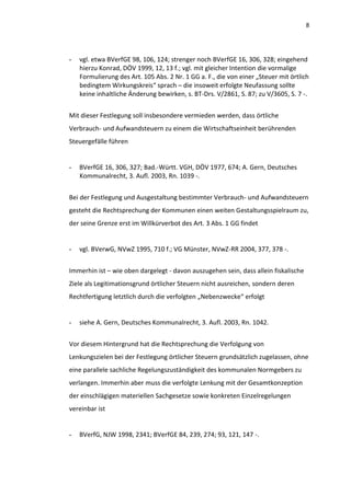 8




-   vgl. etwa BVerfGE 98, 106, 124; strenger noch BVerfGE 16, 306, 328; eingehend
    hierzu Konrad, DÖV 1999, 12, 13 f.; vgl. mit gleicher Intention die vormalige
    Formulierung des Art. 105 Abs. 2 Nr. 1 GG a. F., die von einer „Steuer mit örtlich
    bedingtem Wirkungskreis“ sprach – die insoweit erfolgte Neufassung sollte
    keine inhaltliche Änderung bewirken, s. BT-Drs. V/2861, S. 87; zu V/3605, S. 7 -.


Mit dieser Festlegung soll insbesondere vermieden werden, dass örtliche
Verbrauch- und Aufwandsteuern zu einem die Wirtschaftseinheit berührenden
Steuergefälle führen


-   BVerfGE 16, 306, 327; Bad.-Württ. VGH, DÖV 1977, 674; A. Gern, Deutsches
    Kommunalrecht, 3. Aufl. 2003, Rn. 1039 -.


Bei der Festlegung und Ausgestaltung bestimmter Verbrauch- und Aufwandsteuern
gesteht die Rechtsprechung der Kommunen einen weiten Gestaltungsspielraum zu,
der seine Grenze erst im Willkürverbot des Art. 3 Abs. 1 GG findet


-   vgl. BVerwG, NVwZ 1995, 710 f.; VG Münster, NVwZ-RR 2004, 377, 378 -.


Immerhin ist – wie oben dargelegt - davon auszugehen sein, dass allein fiskalische
Ziele als Legitimationsgrund örtlicher Steuern nicht ausreichen, sondern deren
Rechtfertigung letztlich durch die verfolgten „Nebenzwecke“ erfolgt


-   siehe A. Gern, Deutsches Kommunalrecht, 3. Aufl. 2003, Rn. 1042.


Vor diesem Hintergrund hat die Rechtsprechung die Verfolgung von
Lenkungszielen bei der Festlegung örtlicher Steuern grundsätzlich zugelassen, ohne
eine parallele sachliche Regelungszuständigkeit des kommunalen Normgebers zu
verlangen. Immerhin aber muss die verfolgte Lenkung mit der Gesamtkonzeption
der einschlägigen materiellen Sachgesetze sowie konkreten Einzelregelungen
vereinbar ist


-   BVerfG, NJW 1998, 2341; BVerfGE 84, 239, 274; 93, 121, 147 -.
 