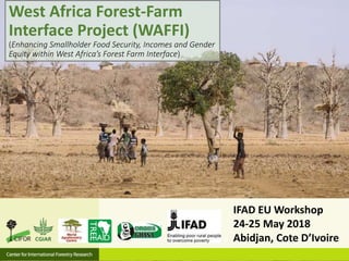 IFAD EU Workshop
24-25 May 2018
Abidjan, Cote D’Ivoire
West Africa Forest-Farm
Interface Project (WAFFI)
(Enhancing Smallholder Food Security, Incomes and Gender
Equity within West Africa’s Forest Farm Interface)
 