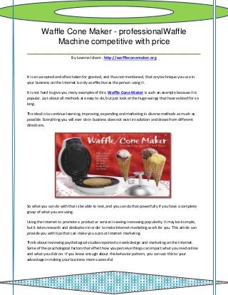 Waffle Cone Maker - professionalWaffle
       Machine competitive with price
______________________________________
                           By Laverne Isham - http://waffleconemaker.org



It is an accepted and often taken for granted, and thus not mentioned, that any technique you use in
your business on the internet is only as effective as the person using it.

It is not hard to give you many examples of this; Waffle Cone Maker is such an example because it is
popular. Just about all methods are easy to do, but just look at the huge swings that have existed for so
long.

The ideal is to continue learning, improving, expanding and marketing in diverse methods as much as
possible. Everything you will ever do in business does not exist in isolation and draws from different
directions.




So what you can do with that is be able to test, and you can do that powerfully if you have a complete
grasp of what you are using.

Using the Internet to promote a product or service is seeing increasing popularity. It may look simple,
but it takes research and dedication in order to make Internet marketing work for you. This article can
provide you with tips that can make you a pro at Internet marketing.

Think about reviewing psychological studies reported on web design and marketing on the Internet.
Some of the psychological factors that effect how you perceive things can impact what you read online
and what you click on. If you know enough about this behavior pattern, you can use this to your
advantage in making your business more successful.
 