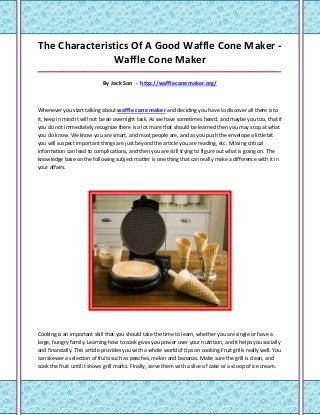 The Characteristics Of A Good Waffle Cone Maker -
               Waffle Cone Maker
_____________________________________________________________________________________

                             By Jack Son - http://waffleconemaker.org/



Whenever you start talking about waffle cone maker and deciding you have to discover all there is to
it; keep in mind it will not be an overnight task. As we have sometimes heard, and maybe you too, that if
you do not immediately recognize there is a lot more that should be learned then you may stop at what
you do know. We know you are smart, and most people are, and as you push the envelope a little bit
you will suspect important things are just beyond the article you are reading, etc. Missing critical
information can lead to complications, and then you are still trying to figure out what is going on. The
knowledge base on the following subject matter is one thing that can really make a difference with it in
your affairs.




Cooking is an important skill that you should take the time to learn, whether you are single or have a
large, hungry family. Learning how to cook gives you power over your nutrition, and it helps you socially
and financially. This article provides you with a whole world of tips on cooking.Fruit grills really well. You
can skewer a selection of fruits such as peaches, melon and bananas. Make sure the grill is clean, and
cook the fruit until it shows grill marks. Finally, serve them with a slice of cake or a scoop of ice cream.
 