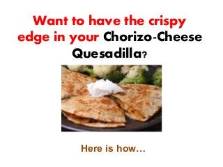 Want to have the crispy
edge in your Chorizo-Cheese
Quesadilla?
Here is how…
 