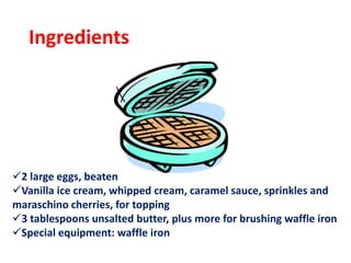 Ingredients
2 large eggs, beaten
Vanilla ice cream, whipped cream, caramel sauce, sprinkles and
maraschino cherries, for topping
3 tablespoons unsalted butter, plus more for brushing waffle iron
Special equipment: waffle iron
 