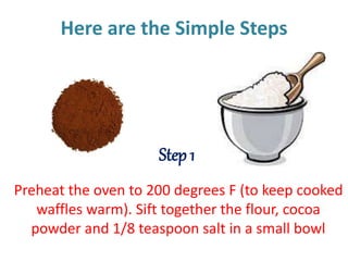 Here are the Simple Steps
Preheat the oven to 200 degrees F (to keep cooked
waffles warm). Sift together the flour, cocoa
powder and 1/8 teaspoon salt in a small bowl
Step 1
 