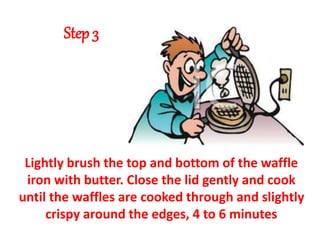 Step 3
Lightly brush the top and bottom of the waffle
iron with butter. Close the lid gently and cook
until the waffles are cooked through and slightly
crispy around the edges, 4 to 6 minutes
 