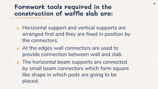 Formwork tools required in the
construction of waffle slab are:
✘ Horizontal support and vertical supports are
arranged first and they are fixed in position by
the connectors.
✘ At the edges wall connectors are used to
provide connection between wall and slab.
✘ The horizontal beam supports are connected
by small beam connectors which form square
like shape in which pods are going to be
placed.
19
 