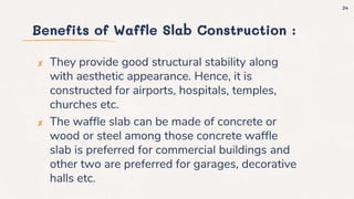 Benefits of Waffle Slab Construction :
✘ They provide good structural stability along
with aesthetic appearance. Hence, it is
constructed for airports, hospitals, temples,
churches etc.
✘ The waffle slab can be made of concrete or
wood or steel among those concrete waffle
slab is preferred for commercial buildings and
other two are preferred for garages, decorative
halls etc.
24
 