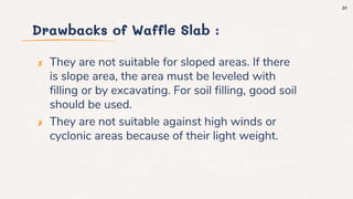 Drawbacks of Waffle Slab :
✘ They are not suitable for sloped areas. If there
is slope area, the area must be leveled with
filling or by excavating. For soil filling, good soil
should be used.
✘ They are not suitable against high winds or
cyclonic areas because of their light weight.
31
 