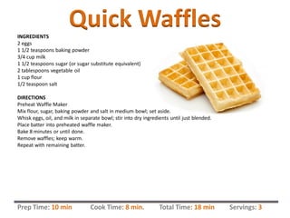 Quick WafflesINGREDIENTS
2 eggs
1 1/2 teaspoons baking powder
3/4 cup milk
1 1/2 teaspoons sugar (or sugar substitute equivalent)
2 tablespoons vegetable oil
1 cup flour
1/2 teaspoon salt
DIRECTIONS
Preheat Waffle Maker
Mix flour, sugar, baking powder and salt in medium bowl; set aside.
Whisk eggs, oil, and milk in separate bowl; stir into dry ingredients until just blended.
Place batter into preheated waffle maker.
Bake 8 minutes or until done.
Remove waffles; keep warm.
Repeat with remaining batter.
Prep Time: 10 min Cook Time: 8 min. Total Time: 18 min Servings: 3
 