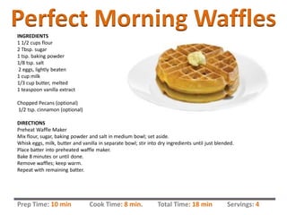INGREDIENTS
1 1/2 cups flour
2 Tbsp. sugar
1 tsp. baking powder
1/8 tsp. salt
2 eggs, lightly beaten
1 cup milk
1/3 cup butter, melted
1 teaspoon vanilla extract
Chopped Pecans (optional)
1/2 tsp. cinnamon (optional)
DIRECTIONS
Preheat Waffle Maker
Mix flour, sugar, baking powder and salt in medium bowl; set aside.
Whisk eggs, milk, butter and vanilla in separate bowl; stir into dry ingredients until just blended.
Place batter into preheated waffle maker.
Bake 8 minutes or until done.
Remove waffles; keep warm.
Repeat with remaining batter.
Perfect Morning Waffles
Prep Time: 10 min Cook Time: 8 min. Total Time: 18 min Servings: 4
 