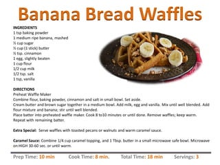Banana Bread WafflesINGREDIENTS
1 tsp baking powder
1 medium ripe banana, mashed
½ cup sugar
½ cup (1 stick) butter
½ tsp. cinnamon
1 egg, slightly beaten
1 cup flour
1/2 cup milk
1/2 tsp. salt
1 tsp, vanilla
DIRECTIONS
Preheat Waffle Maker
Combine flour, baking powder, cinnamon and salt in small bowl. Set aside.
Cream butter and brown sugar together in a medium bowl. Add milk, egg and vanilla. Mix until well blended. Add
flour mixture and banana; stir until well blended.
Place batter into preheated waffle maker. Cook 8 to10 minutes or until done. Remove waffles; keep warm.
Repeat with remaining batter.
Extra Special: Serve waffles with toasted pecans or walnuts and warm caramel sauce.
Caramel Sauce: Combine 1/4 cup caramel topping, and 1 Tbsp. butter in a small microwave safe bowl. Microwave
on HIGH 30-60 sec. or until warm.
Prep Time: 10 min Cook Time: 8 min. Total Time: 18 min Servings: 3
 