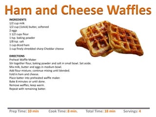 Ham and Cheese WafflesINGREDIENTS
1/2 cup milk
1/2 cup (1stick) butter, softened
2 eggs
1 1/2 cups flour
1 tsp. baking powder
1/8 tsp. salt
1 cup diced ham
1 cup finely shredded sharp Cheddar cheese
DIRECTIONS
Preheat Waffle Maker
Stir together flour, baking powder and salt in small bowl. Set aside.
Mix milk, butter and eggs in medium bowl.
Add flour mixture; continue mixing until blended.
Fold in ham and cheese.
Place batter into preheated waffle maker.
Bake 8 minutes or until done.
Remove waffles; keep warm.
Repeat with remaining batter.
Prep Time: 10 min Cook Time: 8 min. Total Time: 18 min Servings: 4
 