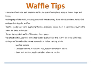 Waffle Tips
• Baked waffles freeze well. Cool the waffles, wrap waffles in plastic wrap or freezer bags, and
freeze.
•Packaged pancake mixes, including the whole wheat variety, make delicious waffles. Follow the
package directions for waffles.
•Waffles can be kept warm by placing them on a rack or a cookie sheet in a preheated oven set to
300ºF for up to 10 minutes.
•Never stack cooked waffles. This makes them soggy.
•To reheat waffles, use your preheated toaster oven and set it to 350º F, for about 5 minutes.
•Using a waffle mix? Add some excitement! Just before cooking, stir in:
- Mashed banana
- Chopped walnuts, macadamia nuts, toasted almonds or pecans
- Diced fruit, such as, apples, peaches, plums or berries
 