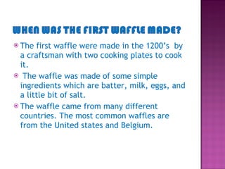 The first waffle were made in the 1200’s  by a craftsman with two cooking plates to cook it. The waffle was made of some simple ingredients which are batter, milk, eggs, and a little bit of salt.  The waffle came from many different countries. The most common waffles are from the United states and Belgium.  