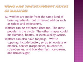 All waffles are made from the same kind of base ingredients, but different add on such as spices and sweeteners. Waffles can be different sizes too. The most popular is the circle. The other shapes could be diamond, hearts, or even Mickey Mouse.  Waffles can also have toppings.  Waffle toppings include butter, syrup (chocolate or maple), berries (raspberries, blueberries, strawberries, and blackberries), ice cream, and brown sugar. 