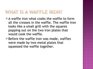 A waffle iron what cooks the waffle to form all the creases in the waffle. The waffle iron looks like a small grill with the squares popping out on the two iron plates that would cook the waffle.  Before the waffle iron was made, waffles were made by two metal plates that squeezed the waffle together. 
