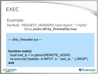 © 2012
EXEC
Example:
SecRule REQUEST_HEADERS:User-Agent “<?php”
deny,exec:dirty_firewaller.lua
--- dirty_firewaller.lua ---
function main()
local bad_ip = m.getvar(REMOTE_ADDR)
os.execute(“iptables -A INPUT -s “..bad_ip..” -j DROP”)
end
 