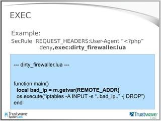 © 2012
EXEC
Example:
SecRule REQUEST_HEADERS:User-Agent “<?php”
deny,exec:dirty_firewaller.lua
--- dirty_firewaller.lua ---
function main()
local bad_ip = m.getvar(REMOTE_ADDR)
os.execute(“iptables -A INPUT -s “..bad_ip..” -j DROP”)
end
 