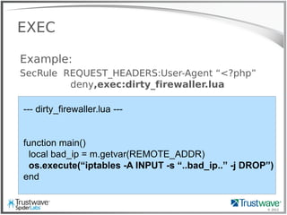 © 2012
EXEC
Example:
SecRule REQUEST_HEADERS:User-Agent “<?php”
deny,exec:dirty_firewaller.lua
--- dirty_firewaller.lua ---
function main()
local bad_ip = m.getvar(REMOTE_ADDR)
os.execute(“iptables -A INPUT -s “..bad_ip..” -j DROP”)
end
 