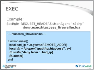 © 2012
EXEC
Example:
SecRule REQUEST_HEADERS:User-Agent “<?php”
deny,exec:htaccess_firewaller.lua
--- htaccess_firewaller.lua ---
function main()
local bad_ip = m.getvar(REMOTE_ADDR)
local fh = io.open(“/path/to/.htaccess”, a+)
fh:write(“deny from “..bad_ip)
fh:close()
end
 