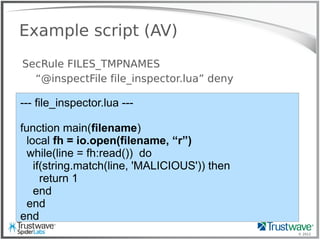 © 2012
Example script (AV)
SecRule FILES_TMPNAMES
“@inspectFile file_inspector.lua” deny
--- file_inspector.lua ---
function main(filename)
local fh = io.open(filename, “r”)
while(line = fh:read()) do
if(string.match(line, 'MALICIOUS')) then
return 1
end
end
end
 