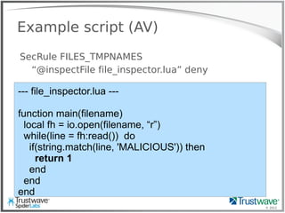 © 2012
Example script (AV)
SecRule FILES_TMPNAMES
“@inspectFile file_inspector.lua” deny
--- file_inspector.lua ---
function main(filename)
local fh = io.open(filename, “r”)
while(line = fh:read()) do
if(string.match(line, 'MALICIOUS')) then
return 1
end
end
end
 