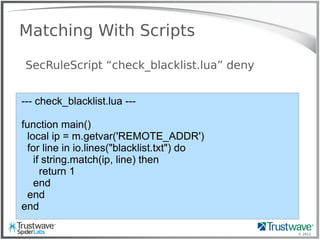 © 2012
Matching With Scripts
SecRuleScript “check_blacklist.lua” deny
--- check_blacklist.lua ---
function main()
local ip = m.getvar('REMOTE_ADDR')
for line in io.lines("blacklist.txt") do
if string.match(ip, line) then
return 1
end
end
end
 