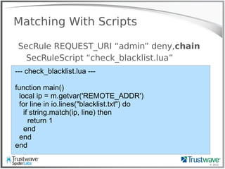 © 2012
Matching With Scripts
SecRule REQUEST_URI “admin” deny,chain
SecRuleScript “check_blacklist.lua”
--- check_blacklist.lua ---
function main()
local ip = m.getvar('REMOTE_ADDR')
for line in io.lines("blacklist.txt") do
if string.match(ip, line) then
return 1
end
end
end
 