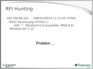 © 2012
RFI Hunting
192.168.69.101 - - [08/Oct/2012:11:12:43 -0700]
"POST /thumb.php HTTP/1.1"
200 "-" "Mozilla/4.0 (compatible; MSIE 6.0;
Windows NT 5.1)"
Problem …
 
