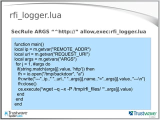© 2012
rfi_logger.lua
SecRule ARGS “^http://” allow,exec:rfi_logger.lua
function main()
local ip = m.getvar("REMOTE_ADDR")
local url = m.getvar("REQUEST_URI")
local args = m.getvars("ARGS")
for j = 1, #args do
if(string.match(args[j].value, 'http')) then
fh = io.open("/tmp/backdoor", "a")
fh:write("---"..ip.." "..url.." "..args[j].name.."="..args[j].value.."---n")
fh:close()
os.execute("wget –q –x -P /tmp/rfi_files/ '"..args[j].value)
end
end
end
 